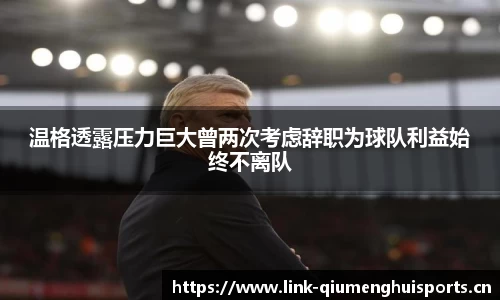 温格透露压力巨大曾两次考虑辞职为球队利益始终不离队