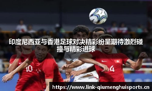 印度尼西亚与香港足球对决精彩纷呈期待激烈碰撞与精彩进球