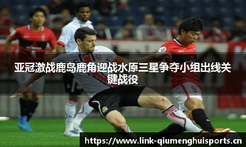 亚冠激战鹿岛鹿角迎战水原三星争夺小组出线关键战役