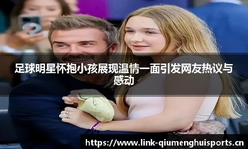 足球明星怀抱小孩展现温情一面引发网友热议与感动