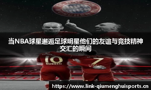 当NBA球星邂逅足球明星他们的友谊与竞技精神交汇的瞬间